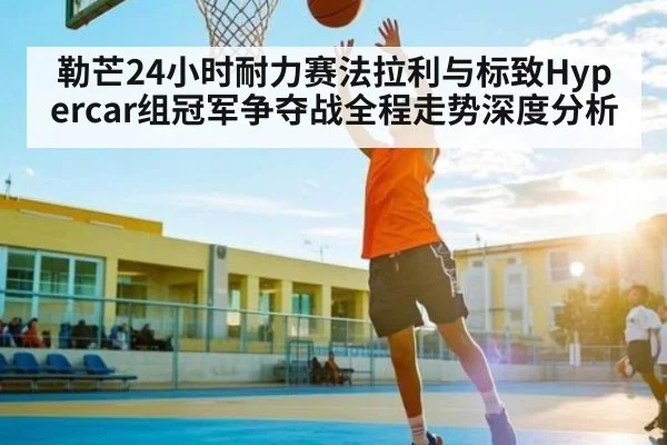 勒芒24小时耐力赛法拉利与标致Hypercar组冠军争夺战全程走势深度分析